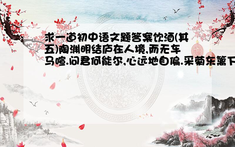 求一道初中语文题答案饮酒(其五)陶渊明结庐在人境,而无车马喧.问君何能尔,心远地自偏.采菊东篱下,悠然见南山.山气日夕佳,飞鸟相与还.此中有真意,欲辨已忘言.1)