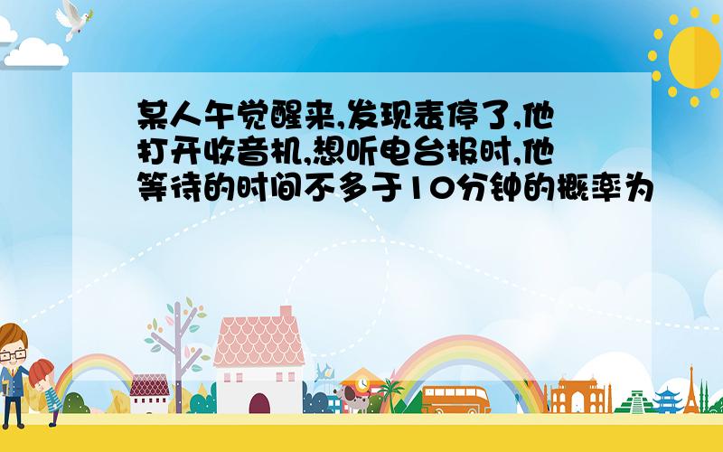 某人午觉醒来,发现表停了,他打开收音机,想听电台报时,他等待的时间不多于10分钟的概率为