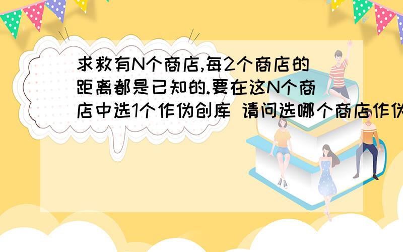 求救有N个商店,每2个商店的距离都是已知的.要在这N个商店中选1个作伪创库 请问选哪个商店作伪创库和各个商店的距离是最近的?（有没有什么公式或者规律啊）距离之和这个我知道啊，要