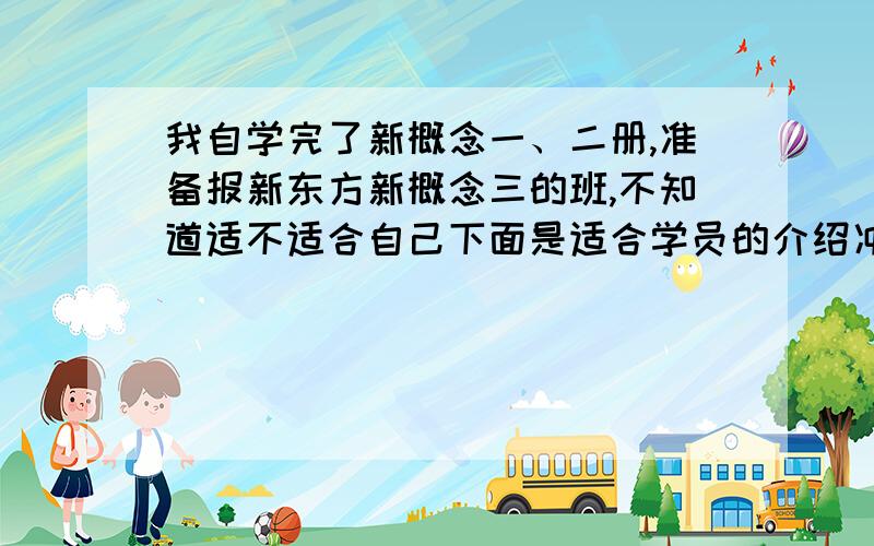 我自学完了新概念一、二册,准备报新东方新概念三的班,不知道适不适合自己下面是适合学员的介绍冲刺四级高分的考生；备战六级、考研、专四的学员；有牢固的英语基础,备考托福、雅思