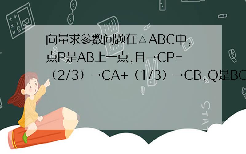 向量求参数问题在△ABC中,点P是AB上一点,且→CP=（2/3）→CA+（1/3）→CB,Q是BC的中点,AQ与CP交点为M,又→CM=t→CP,求t的值.