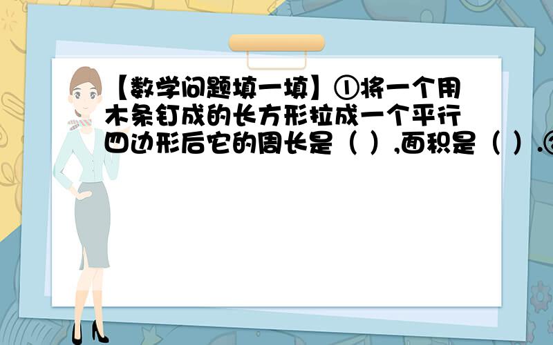 【数学问题填一填】①将一个用木条钉成的长方形拉成一个平行四边形后它的周长是（ ）,面积是（ ）.②如果三角形的底和高都扩大到原来的3倍,那么面积就（ ） 【填扩大还是缩小,有扩大