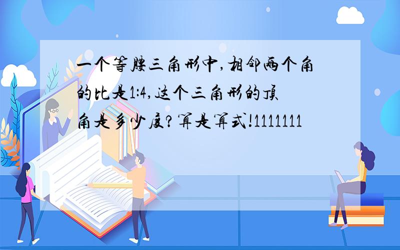 一个等腰三角形中,相邻两个角的比是1:4,这个三角形的顶角是多少度?算是算式!1111111