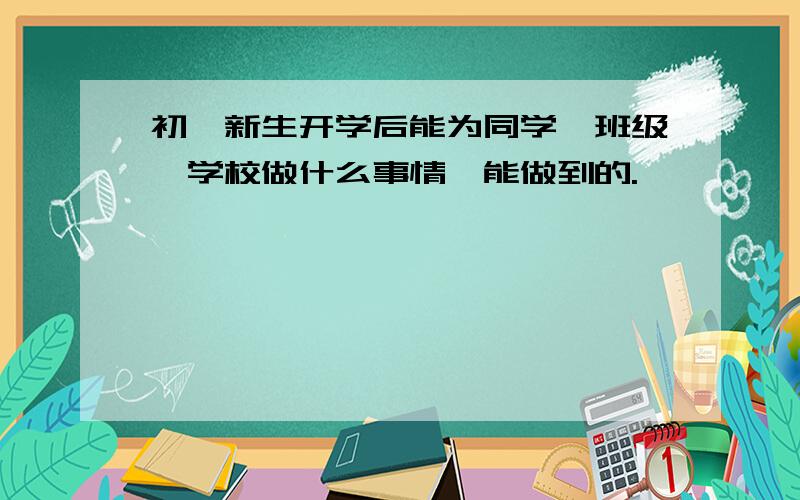 初一新生开学后能为同学、班级、学校做什么事情,能做到的.