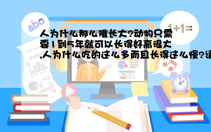 人为什么那么难长大?动物只需要1到5年就可以长得好高很大,人为什么吃的这么多而且长得这么慢?请不要说你吃了又拉了,动物吃了也拉了,为什么他这么快?暂时没有分,右分一定悬赏.