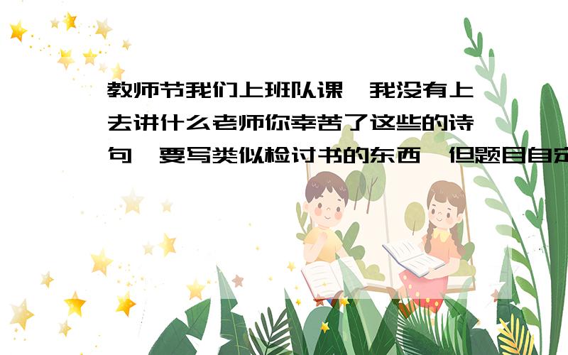 教师节我们上班队课,我没有上去讲什么老师你幸苦了这些的诗句,要写类似检讨书的东西,但题目自定.明天就上课了是类似于检讨书的东西要500字