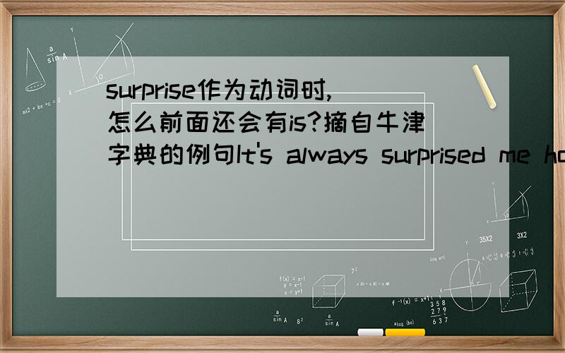 surprise作为动词时,怎么前面还会有is?摘自牛津字典的例句It's always surprised me how popular he is.他怎么那么受欢迎,我百思不得其解.这句话的语法非常不理解.作为动词,前面居然还有is?   其他例