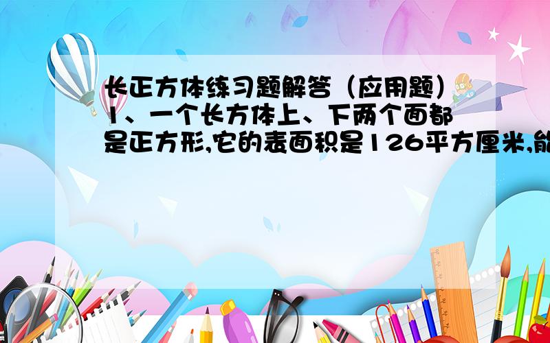 长正方体练习题解答（应用题）1、一个长方体上、下两个面都是正方形,它的表面积是126平方厘米,能切成3个一样大小的正方形,这三个正方体的表面积之和是多少平方厘米?2、一个长方体的棱