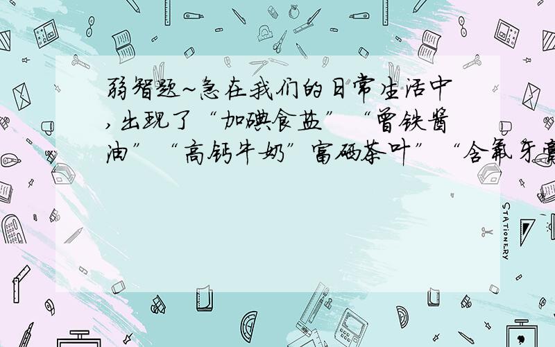 弱智题~急在我们的日常生活中,出现了“加碘食盐”“曾铁酱油”“高钙牛奶”富硒茶叶”“含氟牙膏”等商品.这里的碘、铁、钙、硒、氟应理解为（）A元素 B单质 C分子 D氧化物