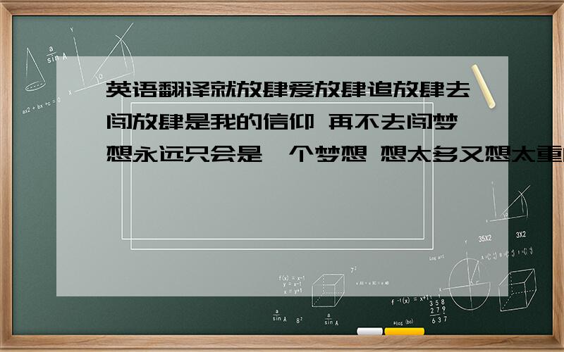 英语翻译就放肆爱放肆追放肆去闯放肆是我的信仰 再不去闯梦想永远只会是一个梦想 想太多又想太重的梦想还不如干脆不多想 每一个险恶的浪都会有浪花绽放 我决定边冲边欣赏 牛顿要我