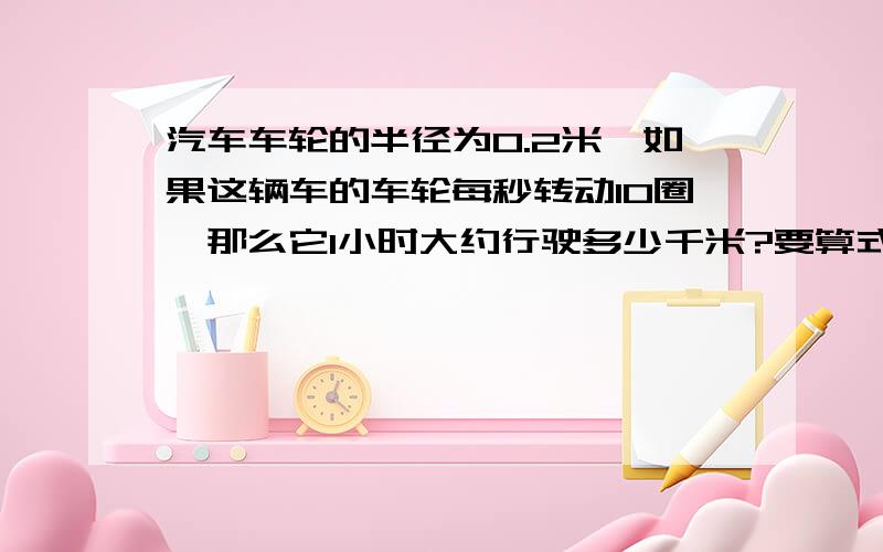 汽车车轮的半径为0.2米,如果这辆车的车轮每秒转动10圈,那么它1小时大约行驶多少千米?要算式的、答案是2.45