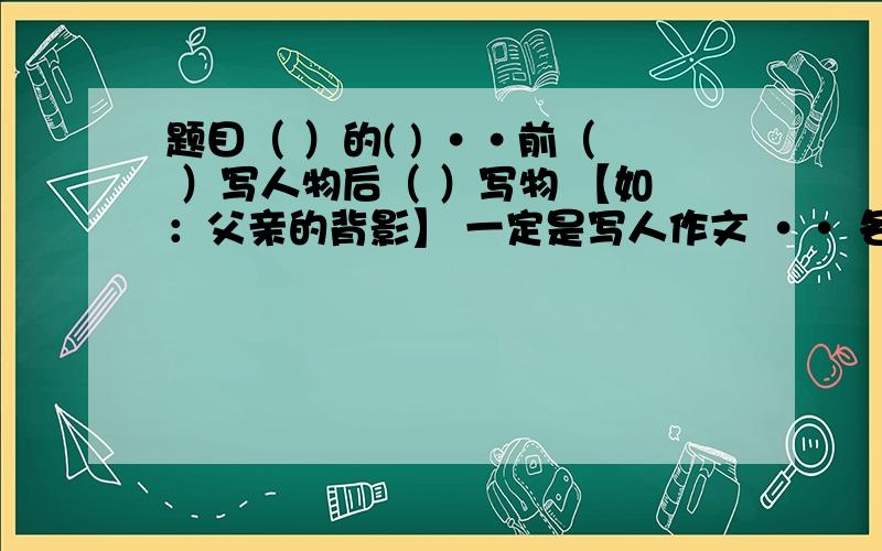 题目（ ）的( ) ··前（ ）写人物后（ ）写物 【如：父亲的背影】 一定是写人作文 ·· 各位大侠··帮帮我是初中生啦··字数要求600字左右··最好要快··谢咯··是作文题目给予参考··要作