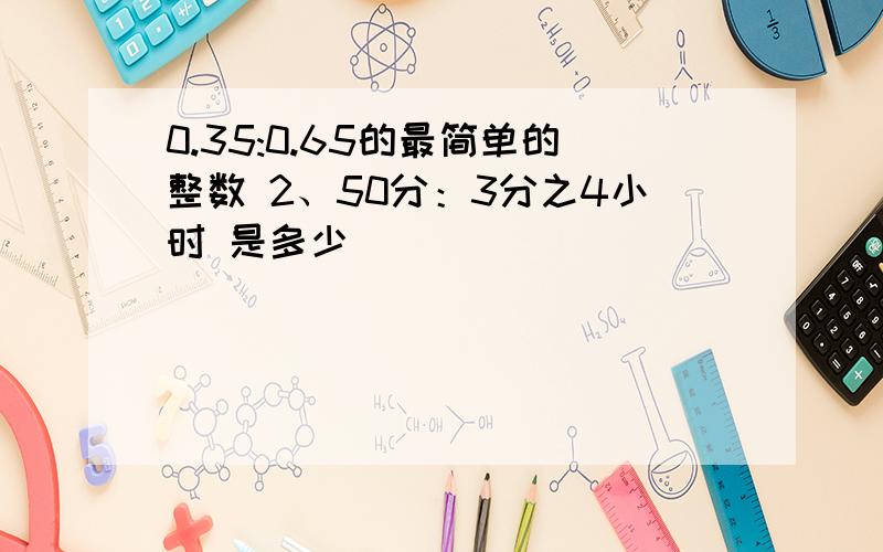 0.35:0.65的最简单的整数 2、50分：3分之4小时 是多少