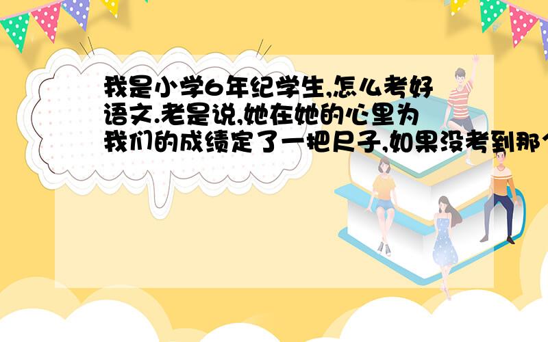 我是小学6年纪学生,怎么考好语文.老是说,她在她的心里为我们的成绩定了一把尺子,如果没考到那个成绩,没做好还重做,老师上次说我要考到85分,可是我现在的成绩也就70多分（别笑我,基础差