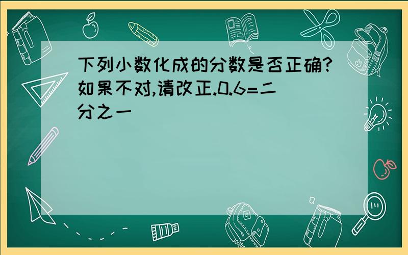 下列小数化成的分数是否正确?如果不对,请改正.0.6=二分之一