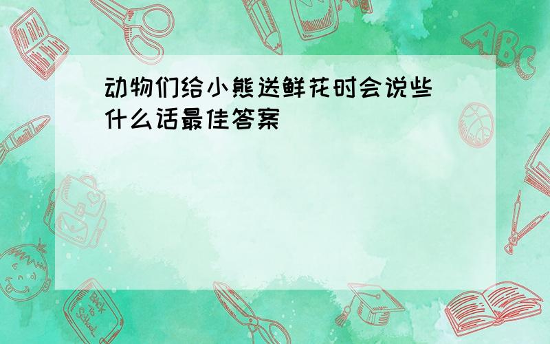 动物们给小熊送鲜花时会说些 什么话最佳答案