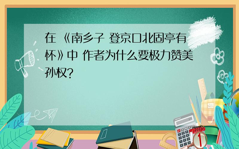 在 《南乡子 登京口北固亭有怀》中 作者为什么要极力赞美孙权?