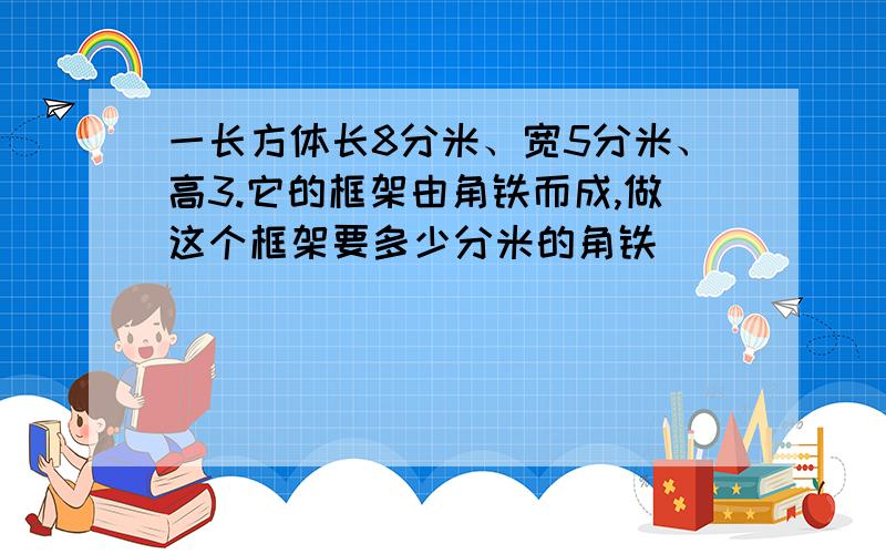 一长方体长8分米、宽5分米、高3.它的框架由角铁而成,做这个框架要多少分米的角铁