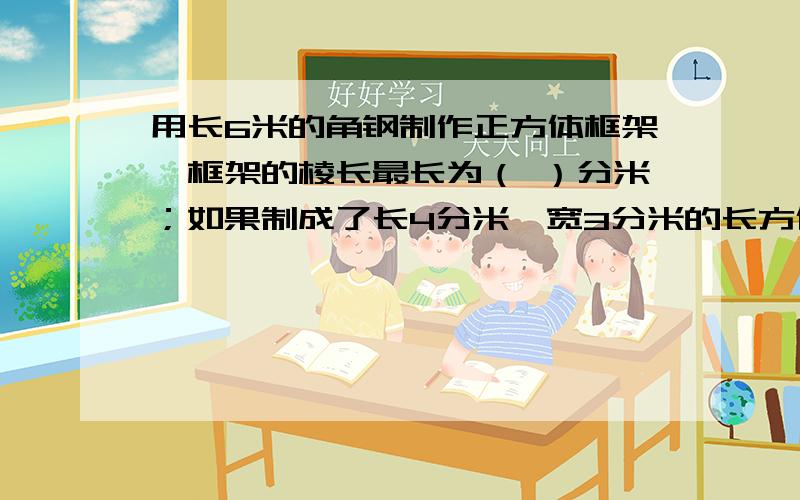 用长6米的角钢制作正方体框架,框架的棱长最长为（ ）分米；如果制成了长4分米、宽3分米的长方体框架,高高为多少?