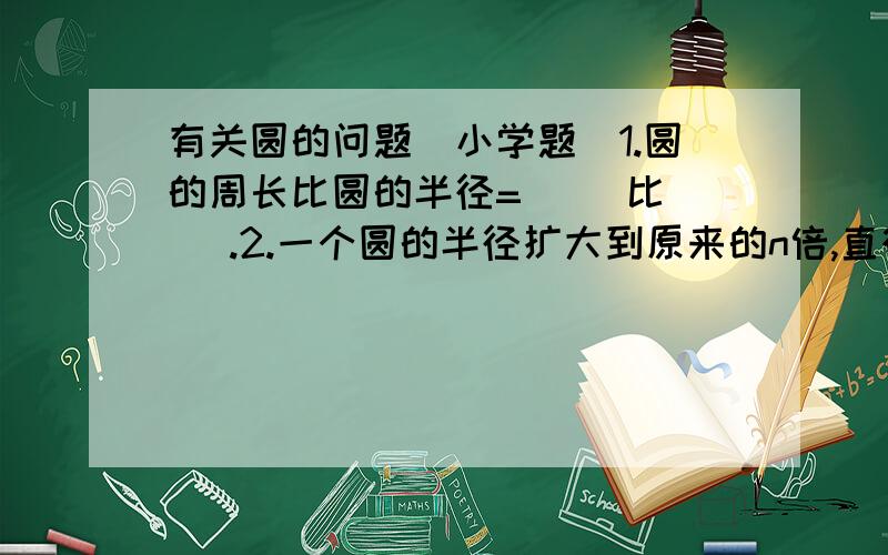 有关圆的问题（小学题）1.圆的周长比圆的半径=（ ）比（ ）.2.一个圆的半径扩大到原来的n倍,直径扩大到原来的（ ）倍,周长扩大到原来的（ ）倍,面积扩大到原来的（ ）倍.3.小圆的直径是5