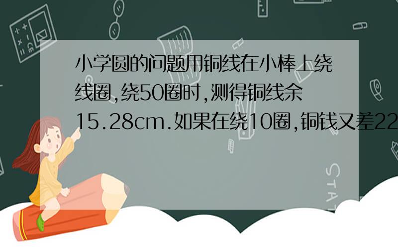 小学圆的问题用铜线在小棒上绕线圈,绕50圈时,测得铜线余15.28cm.如果在绕10圈,铜钱又差22.4cm铜线长度大约是多少?