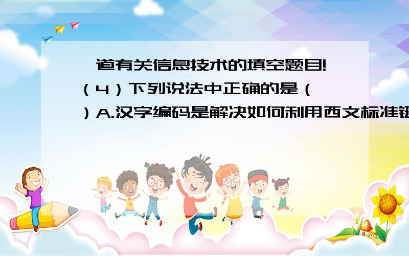 一道有关信息技术的填空题目!（4）下列说法中正确的是（ ）A.汉字编码是解决如何利用西文标准键盘来快捷地输入汉字的编码技术.B.ASCII码采用1个字节进行编码,提供了256个编码位置.C.传感