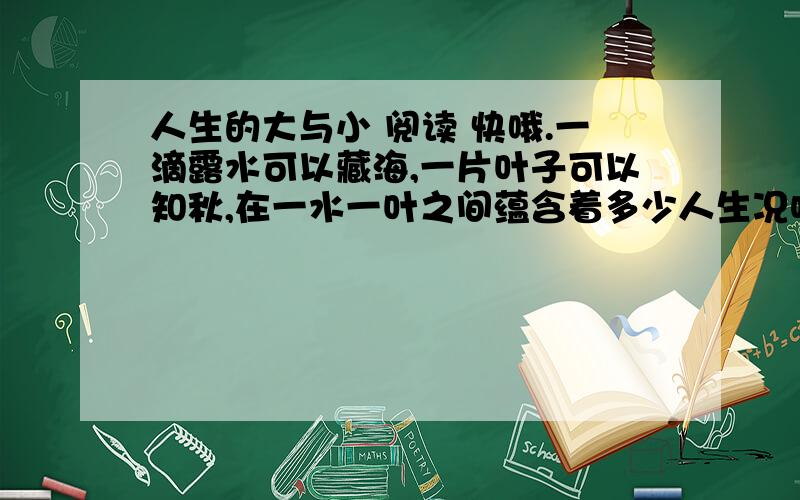 人生的大与小 阅读 快哦.一滴露水可以藏海,一片叶子可以知秋,在一水一叶之间蕴含着多少人生况味啊.天空之所以美丽是因为有小鸟裁剪云朵,而人生之所以可贵,是因为有小烦恼小痛苦装点