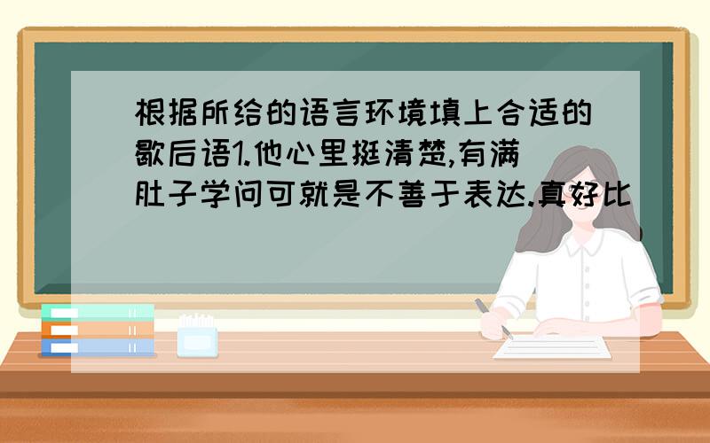 根据所给的语言环境填上合适的歇后语1.他心里挺清楚,有满肚子学问可就是不善于表达.真好比(　　　　）．