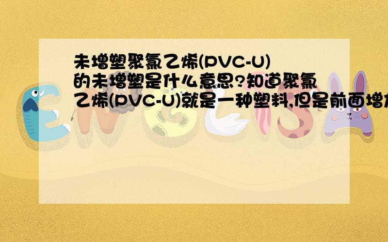 未增塑聚氯乙烯(PVC-U)的未增塑是什么意思?知道聚氯乙烯(PVC-U)就是一种塑料,但是前面增加了“未增塑”,难道还有增塑聚氯乙烯(PVC-U)吗,