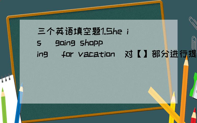 三个英语填空题1.She is (going shopping) for vacation（对【】部分进行提问）________ is she __________ for vacation?2.He is going there （tomorrow）(对【】部分提问）_________ is he ______ there?3.They are fishing now(用next