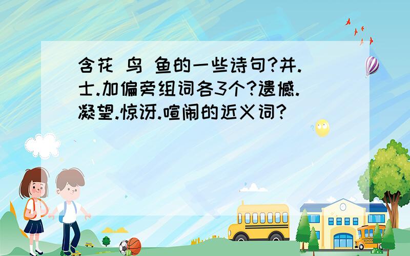 含花 鸟 鱼的一些诗句?并.士.加偏旁组词各3个?遗憾.凝望.惊讶.喧闹的近义词?