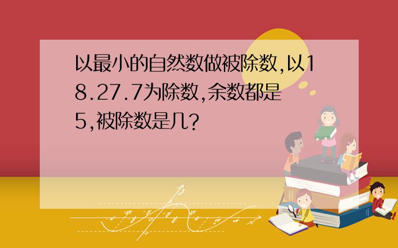 以最小的自然数做被除数,以18.27.7为除数,余数都是5,被除数是几?