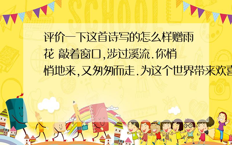 评价一下这首诗写的怎么样赠雨花 敲着窗口,涉过溪流.你悄悄地来,又匆匆而走.为这个世界带来欢喜与惊奇后 便奔向了浩渺的宇宙.你带着你的万千兄弟撞击大地又仿佛一个爱哭的孩子依依不