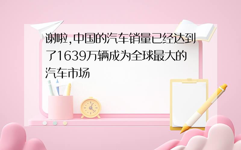 谢啦,中国的汽车销量已经达到了1639万辆成为全球最大的汽车市场