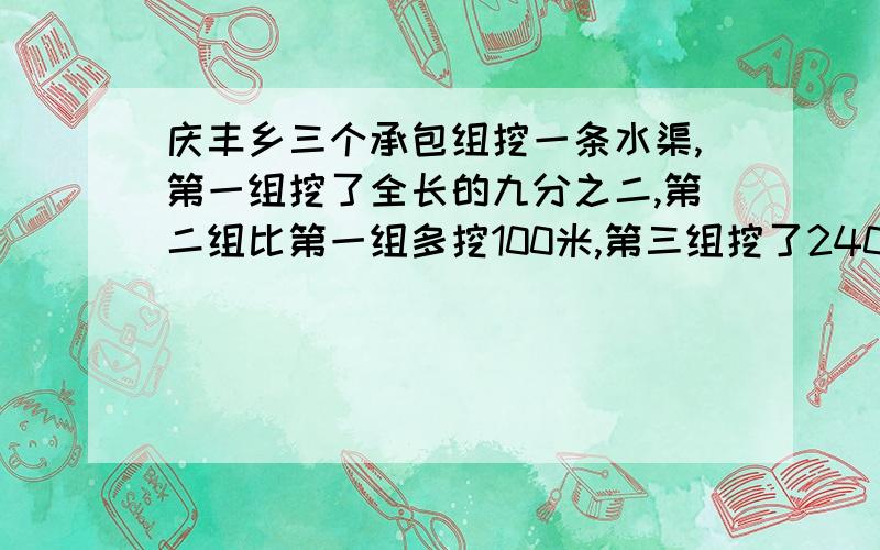 庆丰乡三个承包组挖一条水渠,第一组挖了全长的九分之二,第二组比第一组多挖100米,第三组挖了240米.这