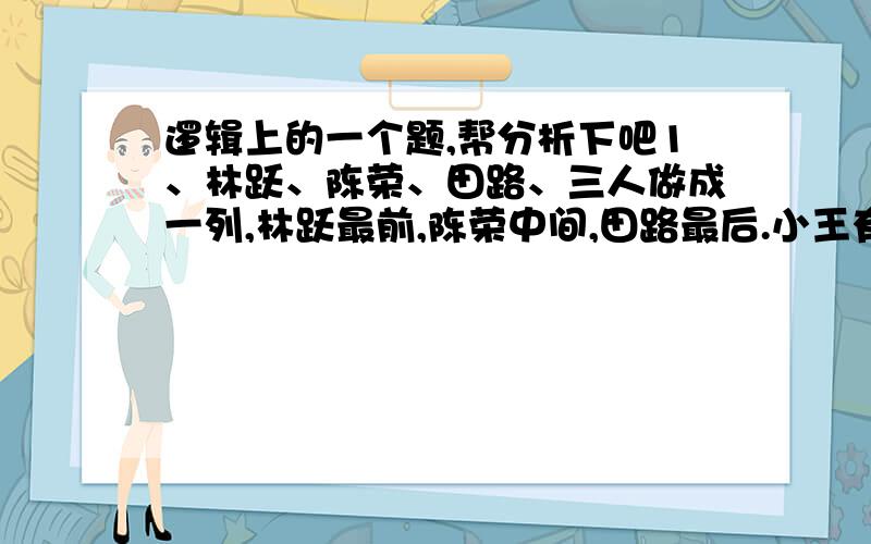 逻辑上的一个题,帮分析下吧1、林跃、陈荣、田路、三人做成一列,林跃最前,陈荣中间,田路最后.小王有五只手帕,三白二黑 他随手抽出三个放在他们三个人的头上分别上了一个,坐在后面的可