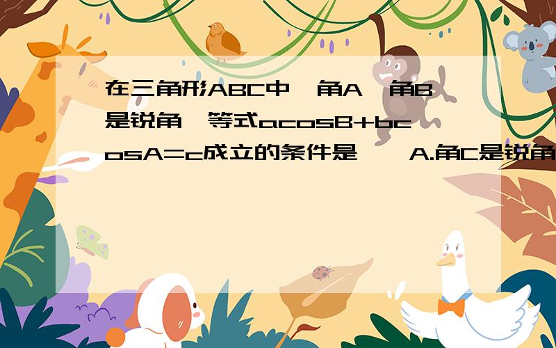 在三角形ABC中,角A,角B是锐角,等式acosB+bcosA=c成立的条件是……A.角C是锐角B.角C是直角C.角C是钝角D.上述三种情形都可以要说理由哦~为什么答案是D呢，我也是选B的。