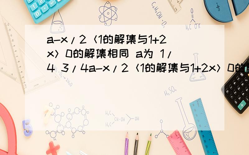 a-x/2＜1的解集与1+2x＞0的解集相同 a为 1/4 3/4a-x/2＜1的解集与1+2x＞0的解集相同 a为 1/4 3/4 5/4 或不存在?