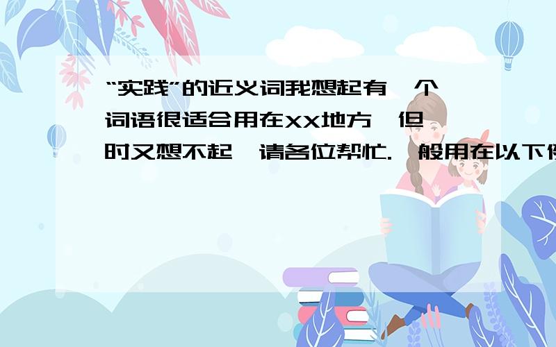 “实践”的近义词我想起有一个词语很适合用在XX地方,但一时又想不起,请各位帮忙.一般用在以下例句,XX表示这个词.类似“实践”的意思,但比“实践”更贴切.对某某人来说,修身、齐家、治