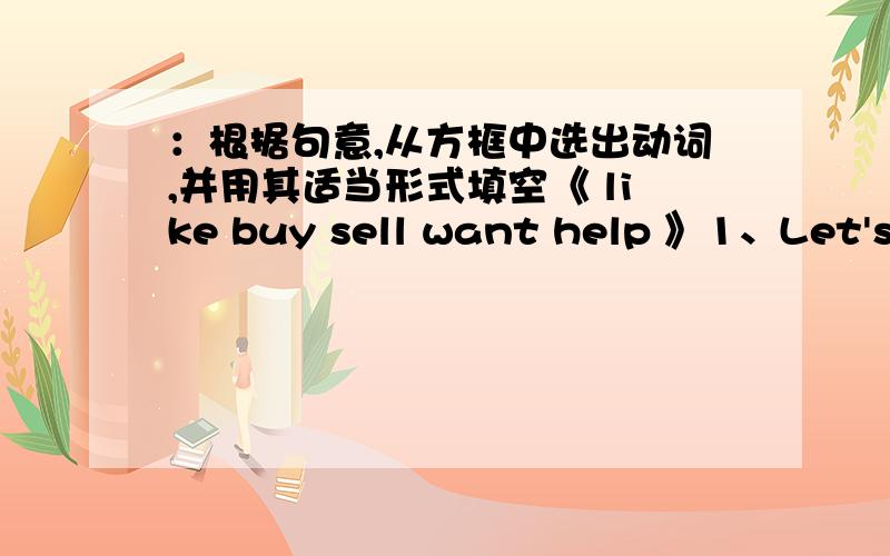 ：根据句意,从方框中选出动词,并用其适当形式填空《 like buy sell want help 》1、Let's a new bike for our son.2、The shop all kinds of scho;; things .3、She the shorts in white very much.4、Tom can me with my English .5、Can