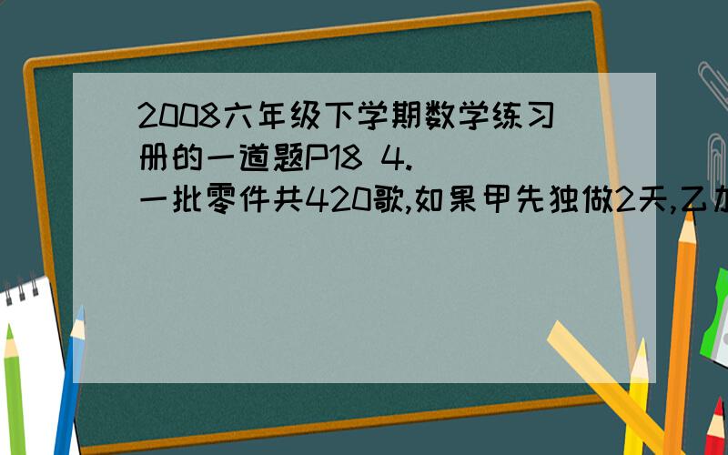 2008六年级下学期数学练习册的一道题P18 4.   一批零件共420歌,如果甲先独做2天,乙加入合作,在做两天完成；如乙先做2天,甲有加入合作再做3天完成,求单独工作甲乙二人各需多少天完成?要设二