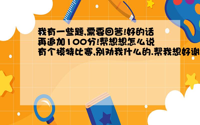 我有一些题,需要回答!好的话再追加100分!帮想想怎么说有个模特比赛,别劝我什么的.帮我想好谢谢 由于你的形象好!有三个 产品要你做形象代言 它们是农药 拖拉机 吊车 你选哪个 理由是!你