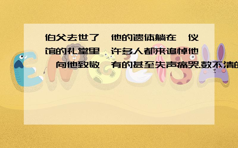 伯父去世了,他的遗体躺在殡仪馆的礼堂里,许多人都来追悼他,向他致敬,有的甚至失声痛哭.数不清的挽联挂满了墙壁,大大小小的花圈堆满了整间屋子.送挽联送花圈的有工人,有学生,各色各样