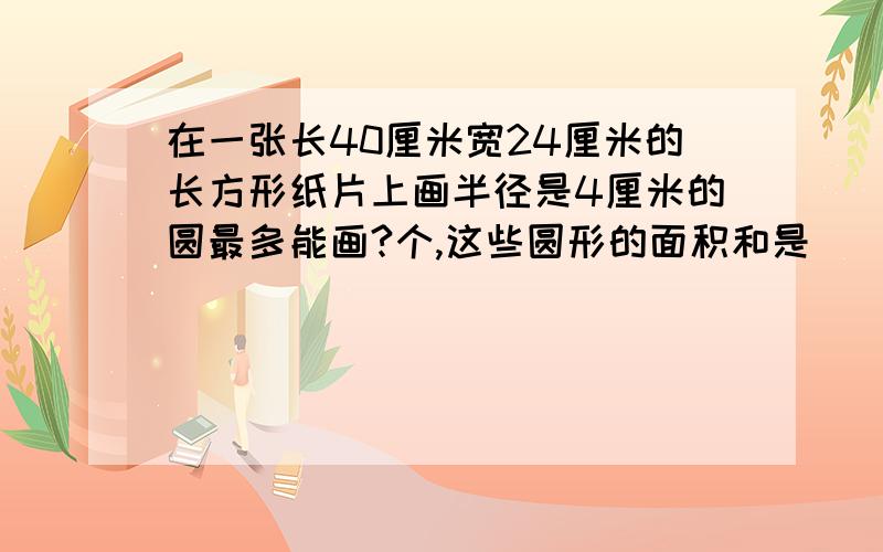 在一张长40厘米宽24厘米的长方形纸片上画半径是4厘米的圆最多能画?个,这些圆形的面积和是（）平方厘米.