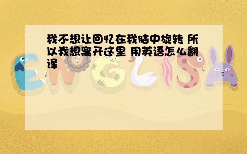 我不想让回忆在我脑中旋转 所以我想离开这里 用英语怎么翻译