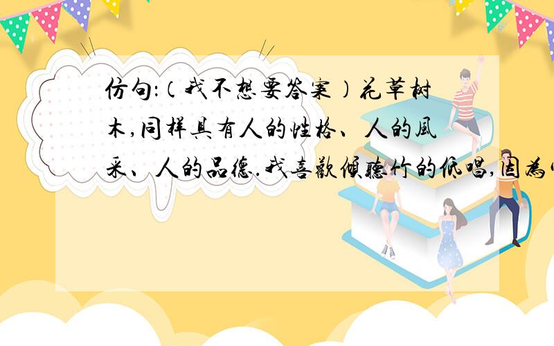 仿句：（我不想要答案）花草树木,同样具有人的性格、人的风采、人的品德.我喜欢倾听竹的低唱,因为它有洒脱的风度刚直的气节