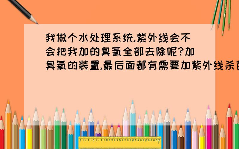 我做个水处理系统.紫外线会不会把我加的臭氧全部去除呢?加臭氧的装置,最后面都有需要加紫外线杀菌装置,紫外线会不会把我加的臭氧全部去除呢?