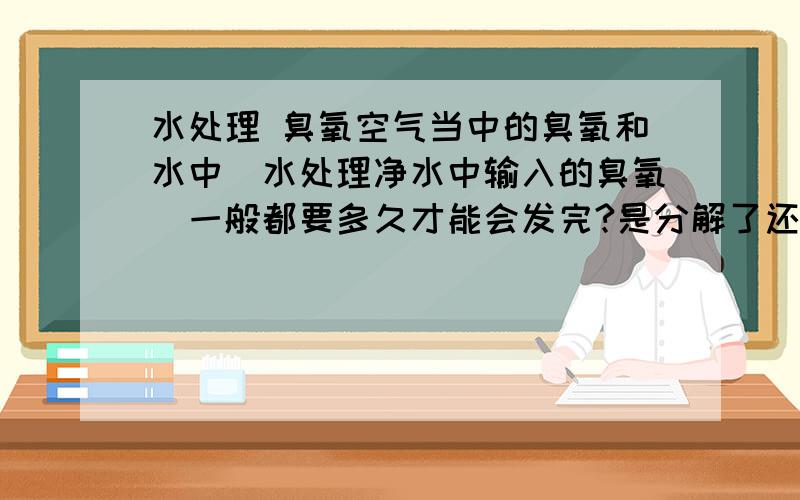 水处理 臭氧空气当中的臭氧和水中（水处理净水中输入的臭氧）一般都要多久才能会发完?是分解了还是别的途径的挥发?