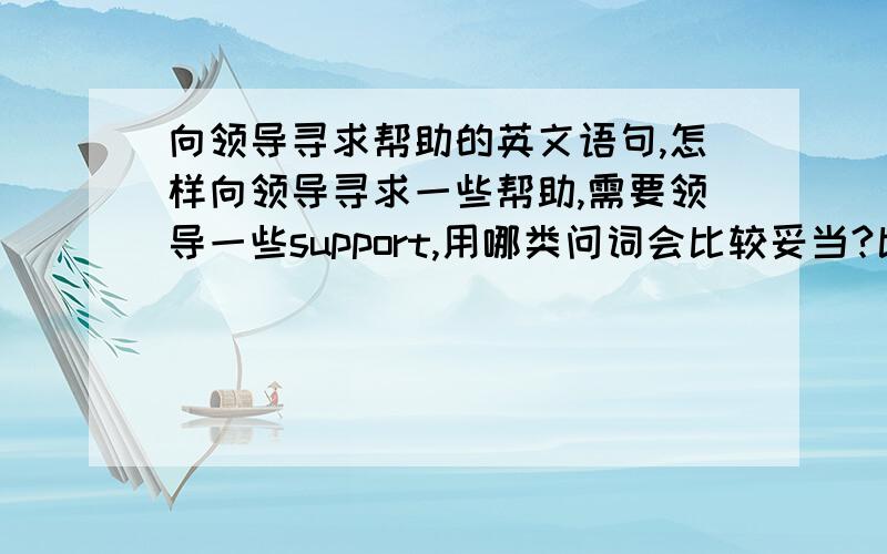 向领导寻求帮助的英文语句,怎样向领导寻求一些帮助,需要领导一些support,用哪类问词会比较妥当?比如：A领导,您好,不知道这一块的预算如何,有没有具体的数字或新的HC?如果有的话能否给到