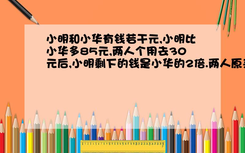 小明和小华有钱若干元,小明比小华多85元,两人个用去30元后,小明剩下的钱是小华的2倍.两人原来各有...小明和小华有钱若干元,小明比小华多85元,两人个用去30元后,小明剩下的钱是小华的2倍.